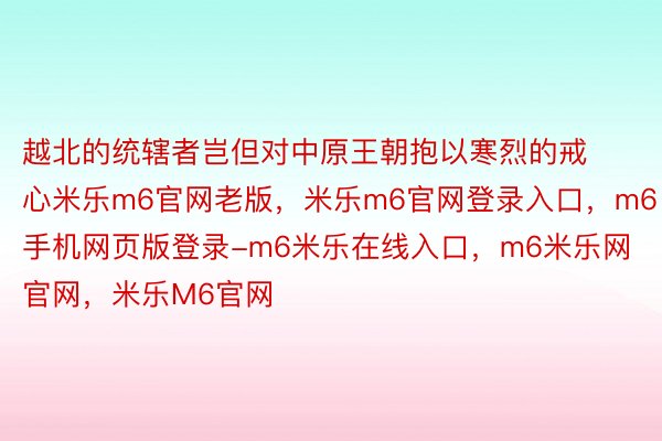 越北的统辖者岂但对中原王朝抱以寒烈的戒心米乐m6官网老版，米乐m6官网登录入口，m6手机网页版登录-m6米乐在线入口，m6米乐网官网，米乐M6官网