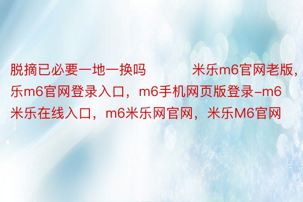 脱摘已必要一地一换吗 ​​​米乐m6官网老版，米乐m6官网登录入口，m6手机网页版登录-m6米乐在线入口，m6米乐网官网，米乐M6官网