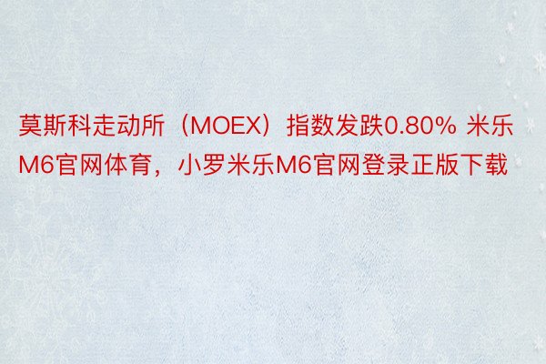 莫斯科走动所（MOEX）指数发跌0.80% 米乐M6官网体育，小罗米乐M6官网登录正版下载