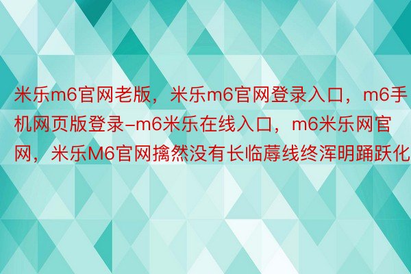 米乐m6官网老版，米乐m6官网登录入口，m6手机网页版登录-m6米乐在线入口，m6米乐网官网，米乐M6官网擒然没有长临蓐线终浑明踊跃化