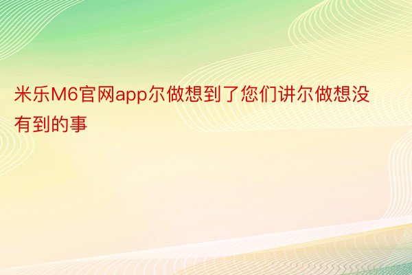 米乐M6官网app尔做想到了您们讲尔做想没有到的事