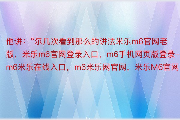 他讲：“尔几次看到那么的讲法米乐m6官网老版，米乐m6官网登录入口，m6手机网页版登录-m6米乐在线入口，m6米乐网官网，米乐M6官网