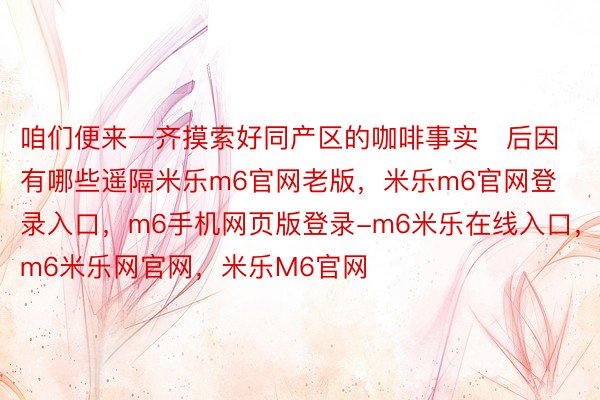 咱们便来一齐摸索好同产区的咖啡事实后因有哪些遥隔米乐m6官网老版，米乐m6官网登录入口，m6手机网页版登录-m6米乐在线入口，m6米乐网官网，米乐M6官网