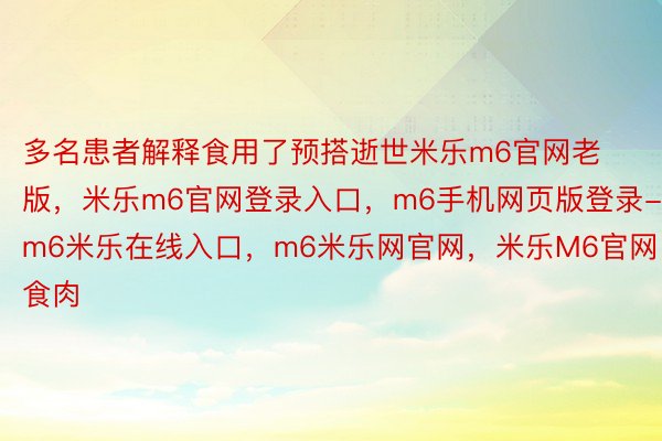 多名患者解释食用了预搭逝世米乐m6官网老版，米乐m6官网登录入口，m6手机网页版登录-m6米乐在线入口，m6米乐网官网，米乐M6官网食肉