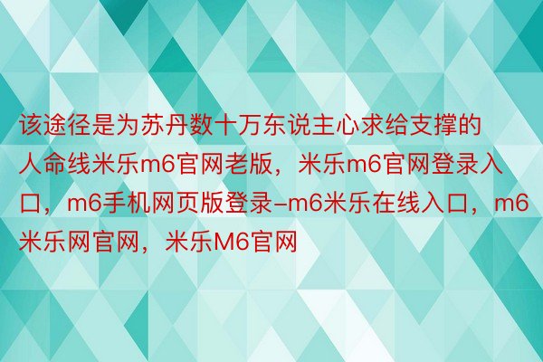 该途径是为苏丹数十万东说主心求给支撑的人命线米乐m6官网老版，米乐m6官网登录入口，m6手机网页版登录-m6米乐在线入口，m6米乐网官网，米乐M6官网