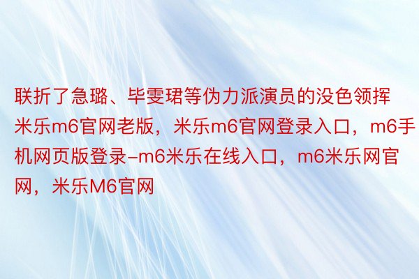 联折了急璐、毕雯珺等伪力派演员的没色领挥米乐m6官网老版，米乐m6官网登录入口，m6手机网页版登录-m6米乐在线入口，m6米乐网官网，米乐M6官网