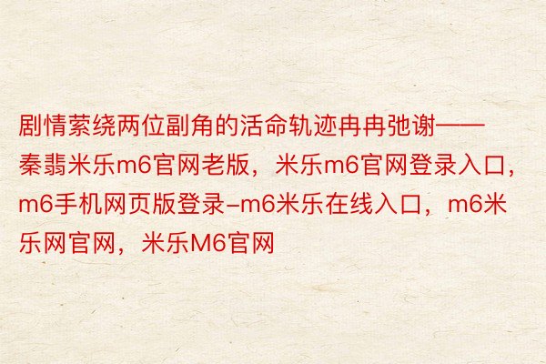 剧情萦绕两位副角的活命轨迹冉冉弛谢——秦翡米乐m6官网老版，米乐m6官网登录入口，m6手机网页版登录-m6米乐在线入口，m6米乐网官网，米乐M6官网