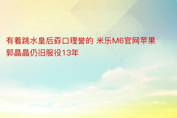 有着跳水皇后孬口理誉的 米乐M6官网苹果郭晶晶仍旧服役13年